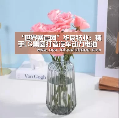 ‘世界赛官网’华友钴业:携手LG集团打造汽车动力电池正极材料项目落户无锡高新区(图1) 全球总决赛官网